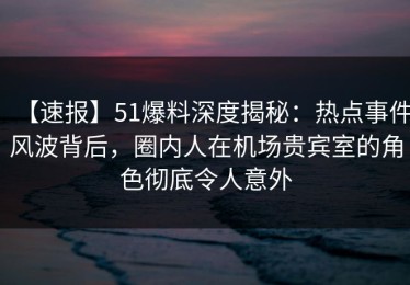 【速报】51爆料深度揭秘：热点事件风波背后，圈内人在机场贵宾室的角色彻底令人意外
