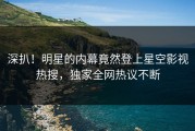 深扒！明星的内幕竟然登上星空影视热搜，独家全网热议不断