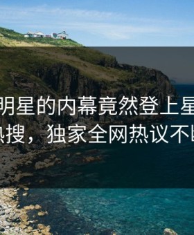 深扒！明星的内幕竟然登上星空影视热搜，独家全网热议不断