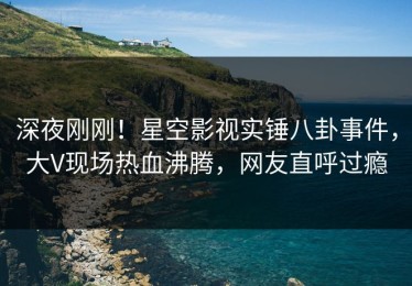 深夜刚刚！星空影视实锤八卦事件，大V现场热血沸腾，网友直呼过瘾