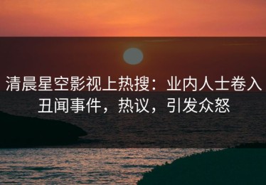 清晨星空影视上热搜：业内人士卷入丑闻事件，热议，引发众怒