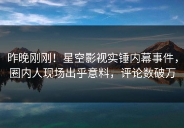 昨晚刚刚！星空影视实锤内幕事件，圈内人现场出乎意料，评论数破万