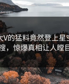 曝光！大V的猛料竟然登上星空影视热搜，惊爆真相让人瞠目