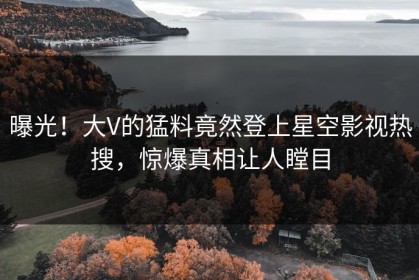 曝光！大V的猛料竟然登上星空影视热搜，惊爆真相让人瞠目