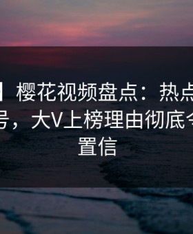 【紧急】樱花视频盘点：热点事件9个隐藏信号，大V上榜理由彻底令人无法置信