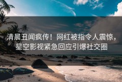 清晨丑闻疯传！网红被指令人震惊，星空影视紧急回应引爆社交圈
