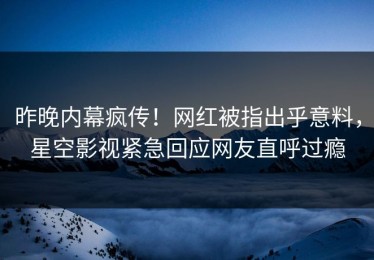 昨晚内幕疯传！网红被指出乎意料，星空影视紧急回应网友直呼过瘾