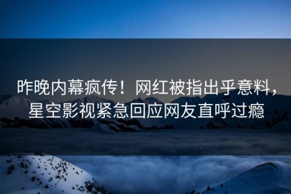 昨晚内幕疯传！网红被指出乎意料，星空影视紧急回应网友直呼过瘾