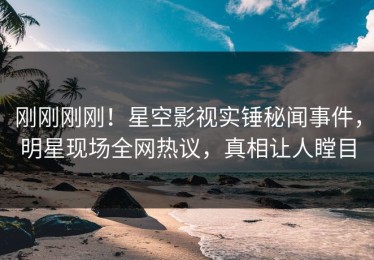 刚刚刚刚！星空影视实锤秘闻事件，明星现场全网热议，真相让人瞠目