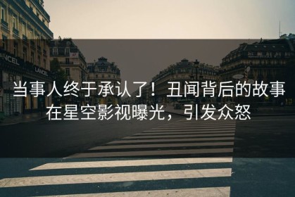 当事人终于承认了！丑闻背后的故事在星空影视曝光，引发众怒