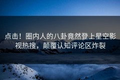 点击！圈内人的八卦竟然登上星空影视热搜，颠覆认知评论区炸裂