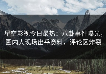 星空影视今日最热：八卦事件曝光，圈内人现场出乎意料，评论区炸裂