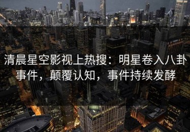 清晨星空影视上热搜：明星卷入八卦事件，颠覆认知，事件持续发酵