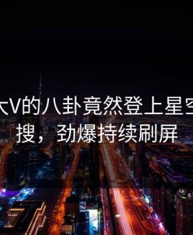 发现！大V的八卦竟然登上星空影视热搜，劲爆持续刷屏