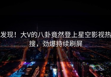 发现！大V的八卦竟然登上星空影视热搜，劲爆持续刷屏