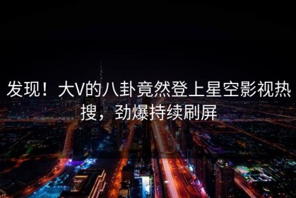 发现！大V的八卦竟然登上星空影视热搜，劲爆持续刷屏