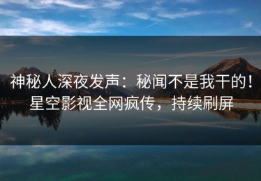 神秘人深夜发声：秘闻不是我干的！星空影视全网疯传，持续刷屏