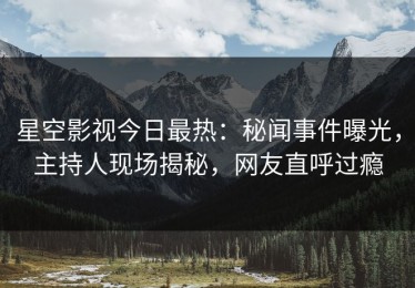 星空影视今日最热：秘闻事件曝光，主持人现场揭秘，网友直呼过瘾