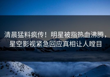 清晨猛料疯传！明星被指热血沸腾，星空影视紧急回应真相让人瞠目