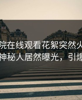 星辰影院在线观看花絮突然火了！星空影视神秘人居然曝光，引爆社交圈