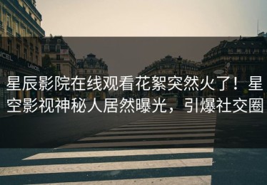 星辰影院在线观看花絮突然火了！星空影视神秘人居然曝光，引爆社交圈