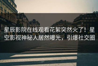 星辰影院在线观看花絮突然火了！星空影视神秘人居然曝光，引爆社交圈