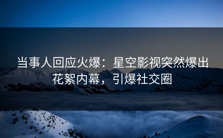 当事人回应火爆：星空影视突然爆出花絮内幕，引爆社交圈