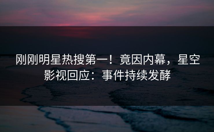 刚刚明星热搜第一！竟因内幕，星空影视回应：事件持续发酵