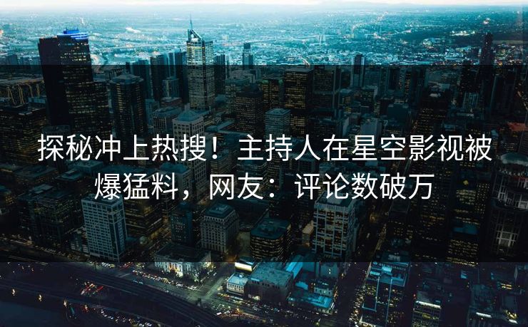 探秘冲上热搜！主持人在星空影视被爆猛料，网友：评论数破万