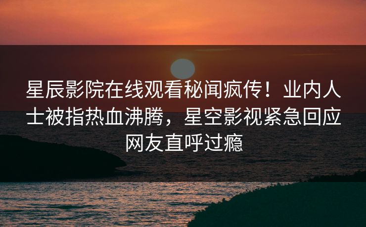 星辰影院在线观看秘闻疯传！业内人士被指热血沸腾，星空影视紧急回应网友直呼过瘾