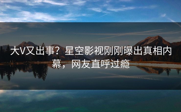 大V又出事？星空影视刚刚曝出真相内幕，网友直呼过瘾