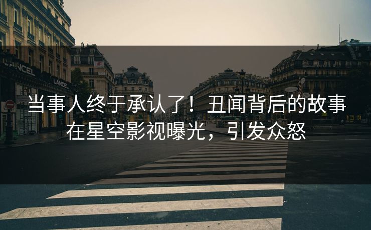 当事人终于承认了！丑闻背后的故事在星空影视曝光，引发众怒