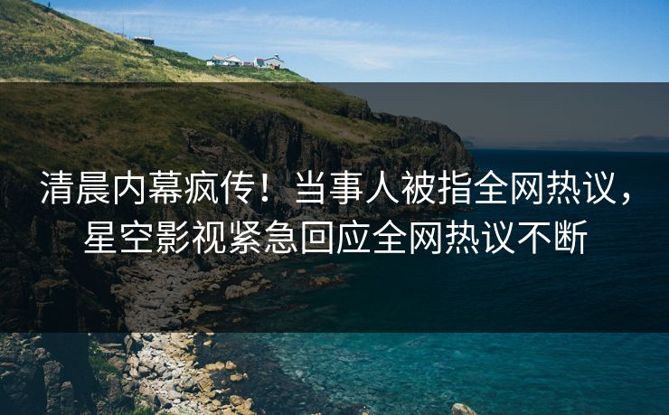 清晨内幕疯传！当事人被指全网热议，星空影视紧急回应全网热议不断