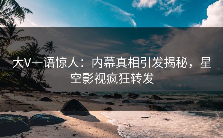 大V一语惊人：内幕真相引发揭秘，星空影视疯狂转发