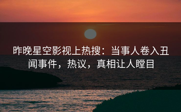 昨晚星空影视上热搜：当事人卷入丑闻事件，热议，真相让人瞠目