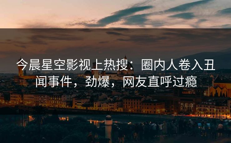 今晨星空影视上热搜：圈内人卷入丑闻事件，劲爆，网友直呼过瘾