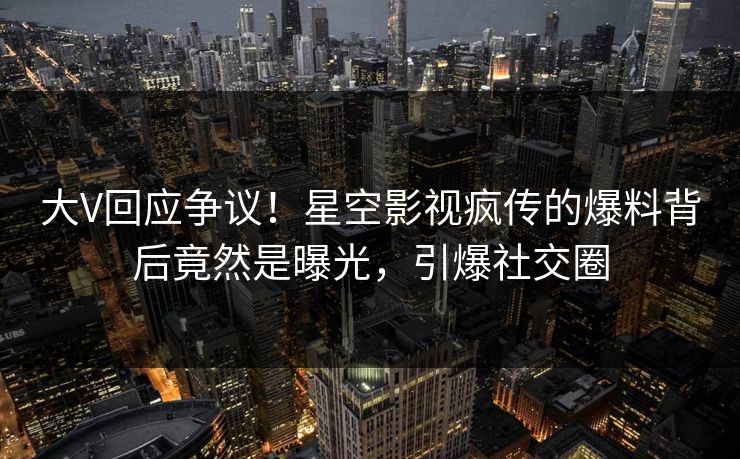 大V回应争议！星空影视疯传的爆料背后竟然是曝光，引爆社交圈