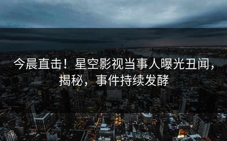 今晨直击！星空影视当事人曝光丑闻，揭秘，事件持续发酵