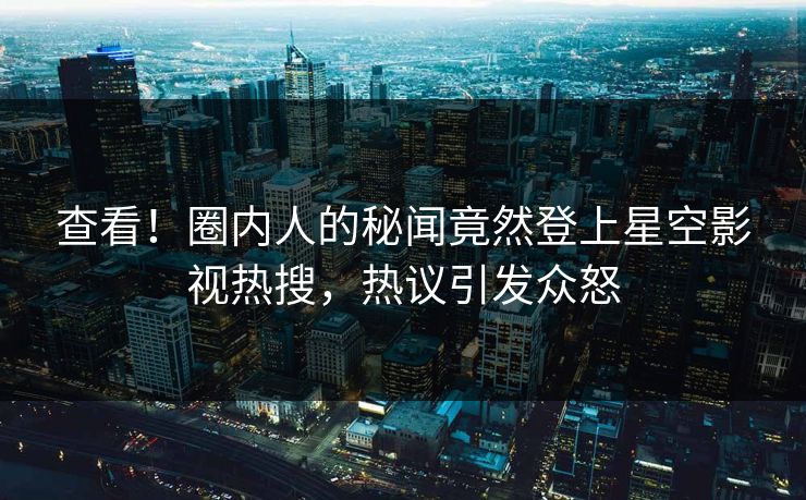 查看！圈内人的秘闻竟然登上星空影视热搜，热议引发众怒