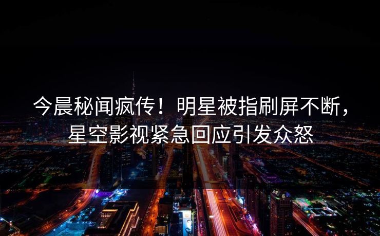 今晨秘闻疯传！明星被指刷屏不断，星空影视紧急回应引发众怒