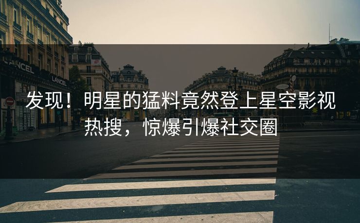 发现！明星的猛料竟然登上星空影视热搜，惊爆引爆社交圈