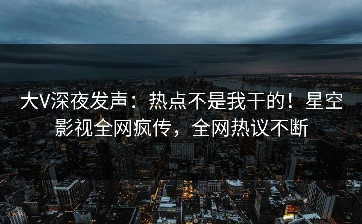 大V深夜发声：热点不是我干的！星空影视全网疯传，全网热议不断