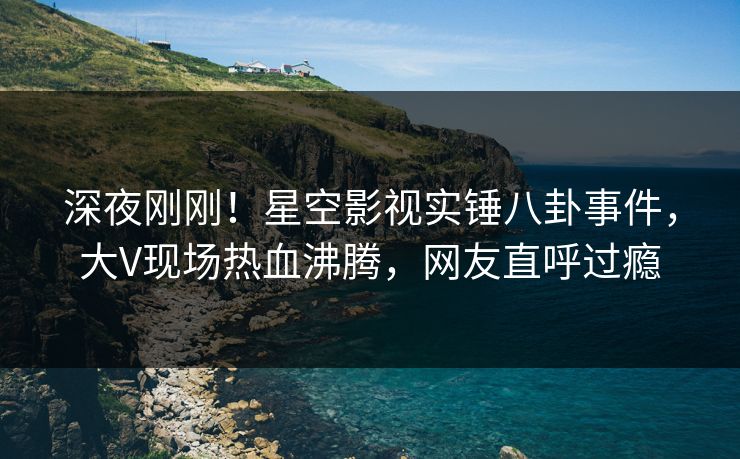 深夜刚刚！星空影视实锤八卦事件，大V现场热血沸腾，网友直呼过瘾