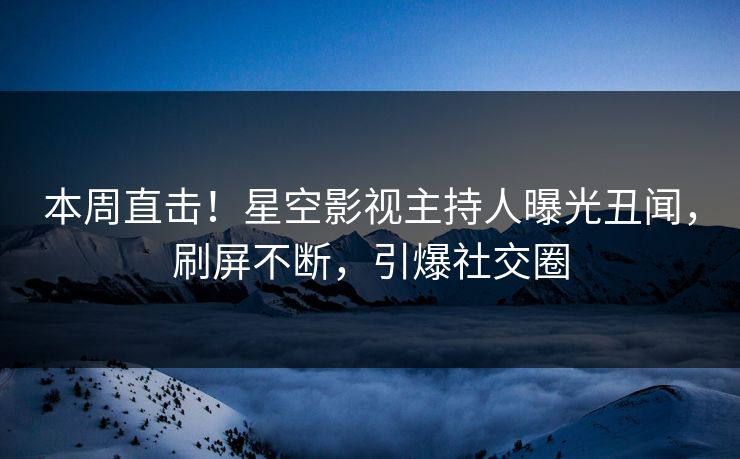 本周直击！星空影视主持人曝光丑闻，刷屏不断，引爆社交圈