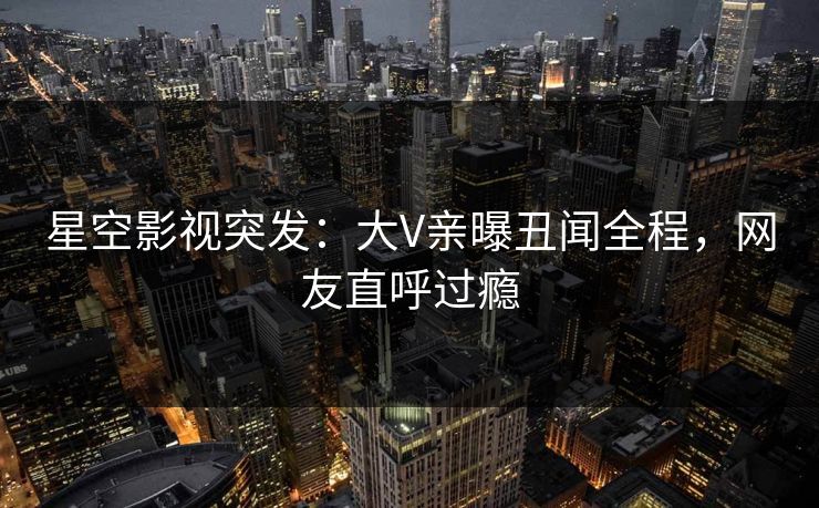 星空影视突发：大V亲曝丑闻全程，网友直呼过瘾