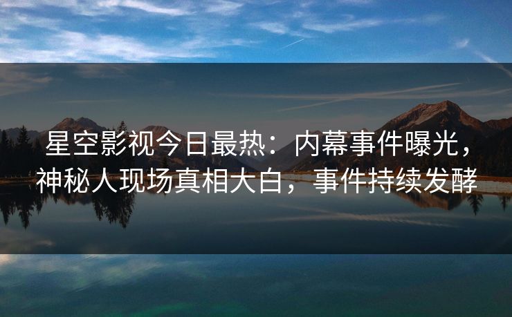 星空影视今日最热：内幕事件曝光，神秘人现场真相大白，事件持续发酵