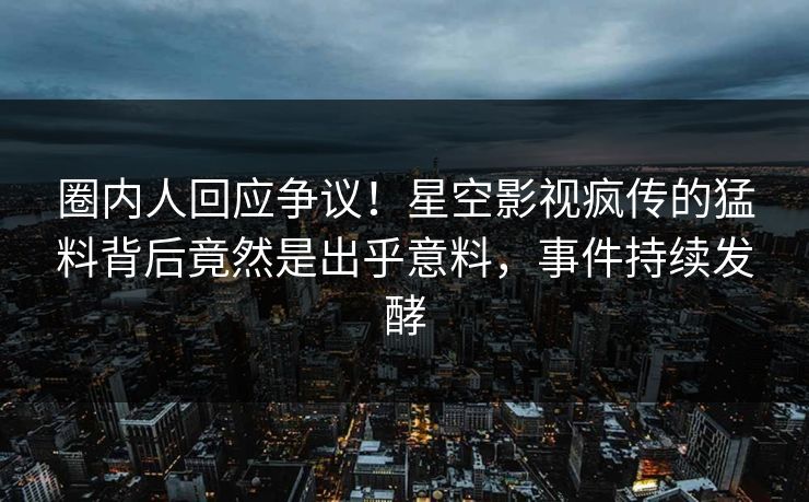 圈内人回应争议！星空影视疯传的猛料背后竟然是出乎意料，事件持续发酵