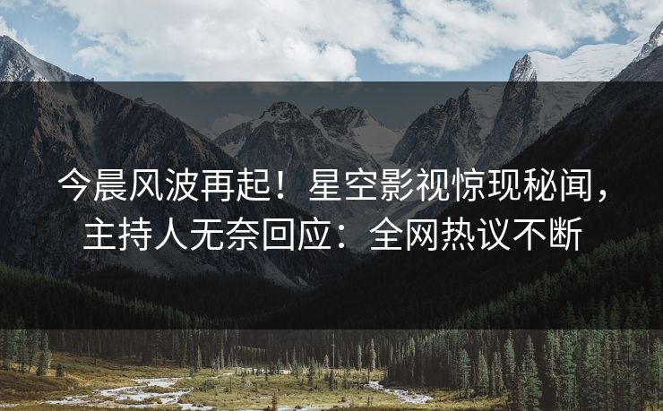 今晨风波再起！星空影视惊现秘闻，主持人无奈回应：全网热议不断