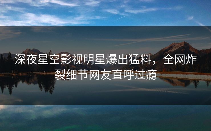 深夜星空影视明星爆出猛料，全网炸裂细节网友直呼过瘾