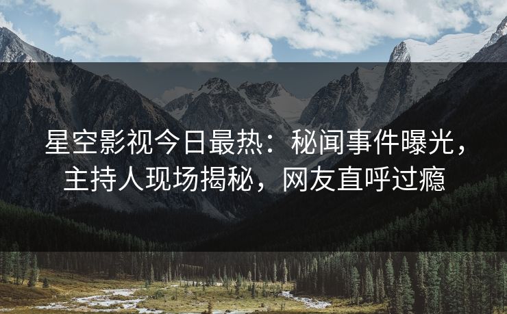 星空影视今日最热：秘闻事件曝光，主持人现场揭秘，网友直呼过瘾